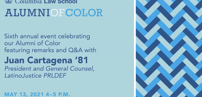Text that reads Columbia Law School, Alumni of Color, Sixth annual event celebrating our Alumni of Color featuring remarks and Q&A with Juan Cartagena '81 President and General Counsel, LatinoJustice PRLDEF May 13, 2021 4-5 pm